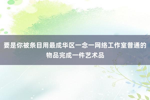 要是你被条目用最成华区一念一网络工作室普通的物品完成一件艺术品